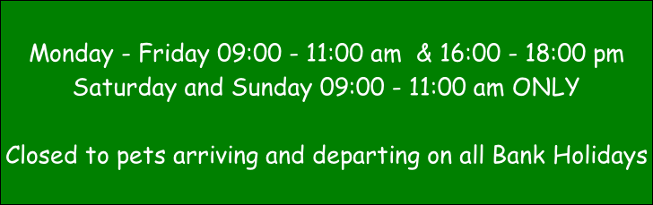 Monday - Friday 09:00 - 11:00 am  & 16:00 - 18:00 pm Saturday and Sunday 09:00 - 11:00 am ONLY  Closed to pets arriving and departing on all Bank Holidays