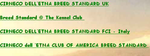 CIRNECO DELL’ETNA BREED STANDARD UK

Breed Standard © The Kennel Club 

CIRNECO DELL’ETNA BREED STANDARD FCI - Italy

CIRNECO dell ’ETNA CLUB OF AMERICA BREED STANDARD 
